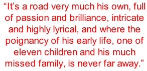 “It’s a road very much his own, full of passion and brilliance, intricate and highly lyrical, and where the poignancy of his early life, one of eleven children and his much missed family, is never far away.”