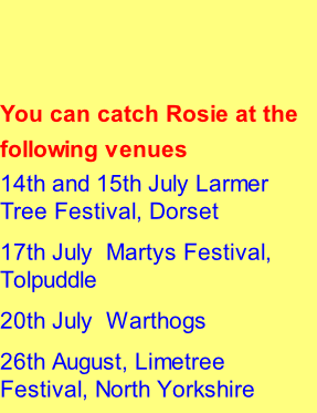 You can catch Rosie at the following venues  14th and 15th July	Larmer Tree Festival, Dorset 17th July		Martys Festival, Tolpuddle 20th July		Warthogs 26th August, Limetree Festival, North Yorkshire