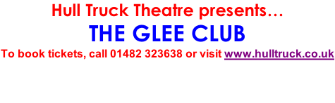 Hull Truck Theatre presents… THE GLEE CLUB To book tickets, call 01482 323638 or visit www.hulltruck.co.uk