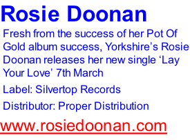 Rosie Doonan Fresh from the success of her Pot Of Gold album success, Yorkshire’s Rosie Doonan releases her new single ‘Lay Your Love’ 7th March Label: Silvertop Records Distributor: Proper Distribution www.rosiedoonan.com