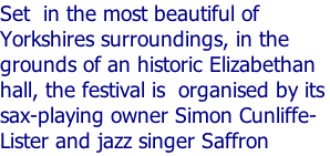 Set  in the most beautiful of Yorkshires surroundings, in the grounds of an historic Elizabethan hall, the festival is  organised by its sax-playing owner Simon Cunliffe-Lister and jazz singer Saffron Byass.